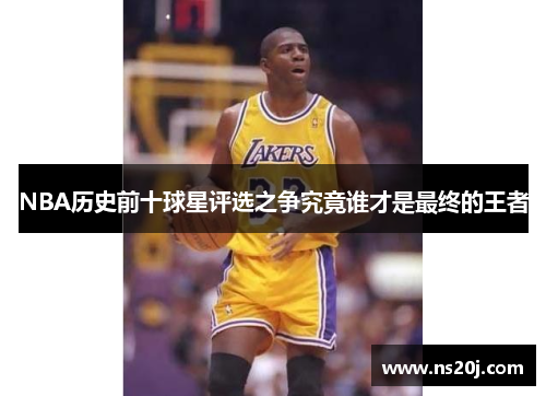 NBA历史前十球星评选之争究竟谁才是最终的王者